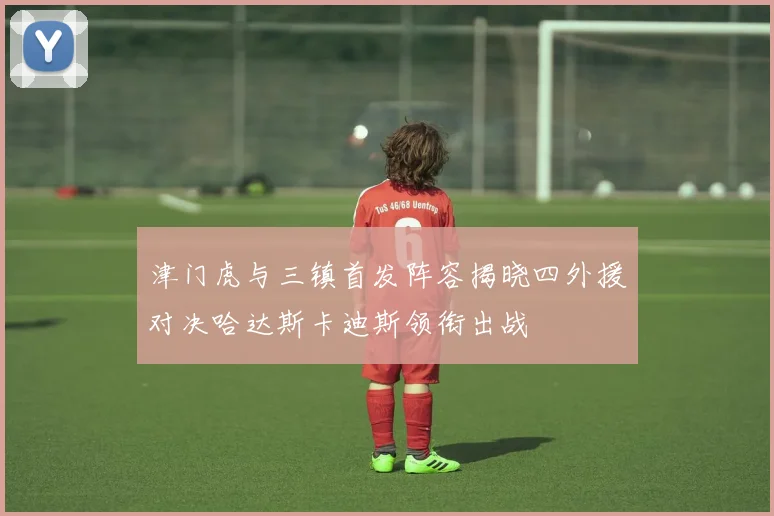 津门虎与三镇首发阵容揭晓四外援对决哈达斯卡迪斯领衔出战