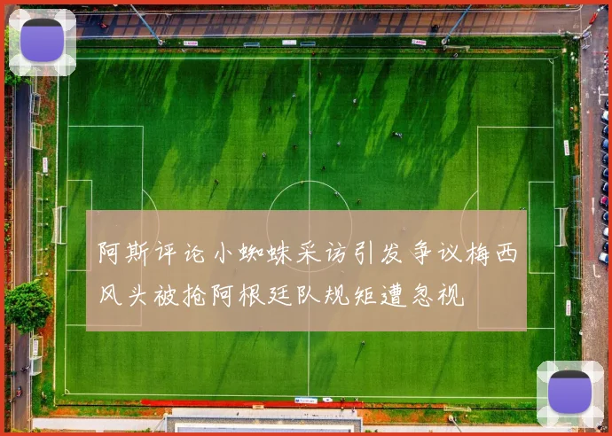 阿斯评论小蜘蛛采访引发争议梅西风头被抢阿根廷队规矩遭忽视