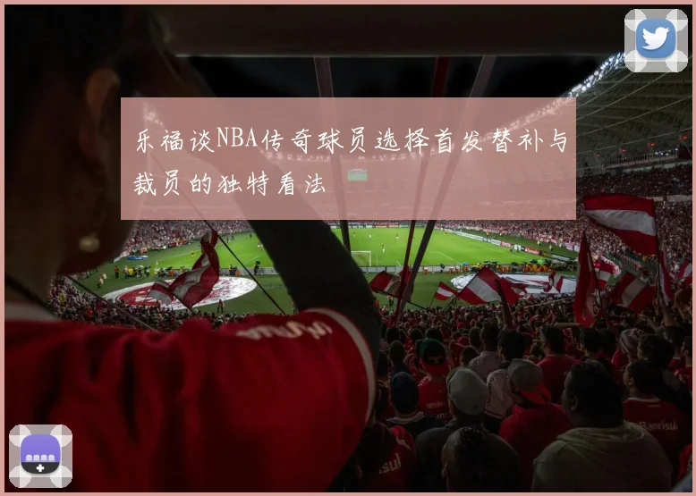 乐福谈NBA传奇球员选择首发替补与裁员的独特看法