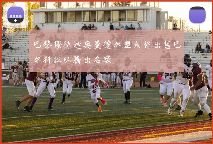 巴黎期待迪奥曼德加盟或将出售巴尔科拉以腾出名额