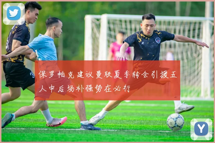 保罗帕克建议曼联夏季转会引援五人中后场补强势在必行