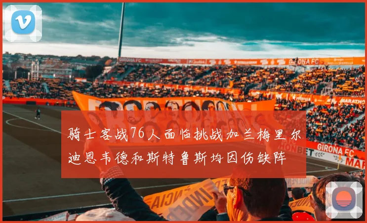 骑士客战76人面临挑战加兰梅里尔迪恩韦德和斯特鲁斯均因伤缺阵