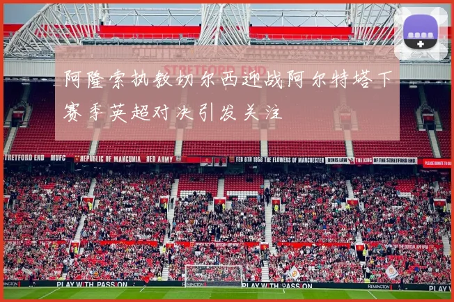 阿隆索执教切尔西迎战阿尔特塔下赛季英超对决引发关注
