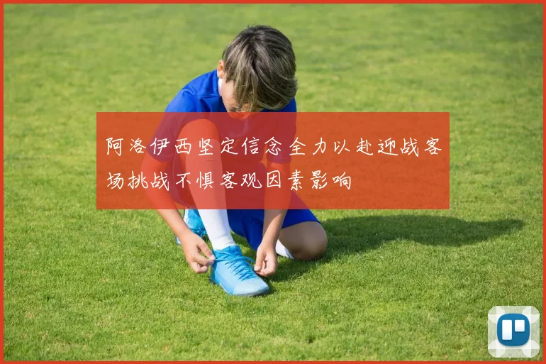 阿洛伊西坚定信念全力以赴迎战客场挑战不惧客观因素影响