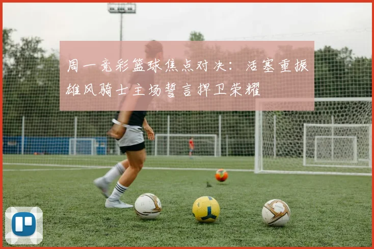 周一竞彩篮球焦点对决：活塞重振雄风骑士主场誓言捍卫荣耀
